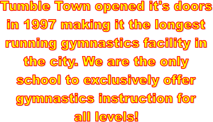 Tumble Town opened it's doors
in 1997 making it the longest
running gymnastics facility in
the city. We are the only
school to exclusively offer
gymnastics instruction for
all levels!