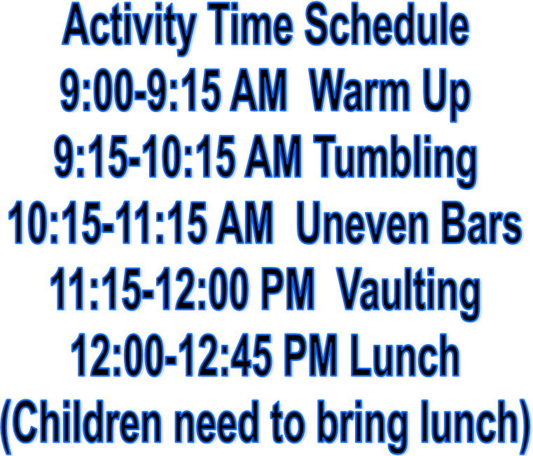 Activity Time Schedule
9:00-9:15 AM  Warm Up
9:15-10:15 AM Tumbling
10:15-11:15 AM  Uneven Bars
11:15-12:00 PM  Vaulting
12:00-12:45 PM Lunch
(Children need to bring lunch)